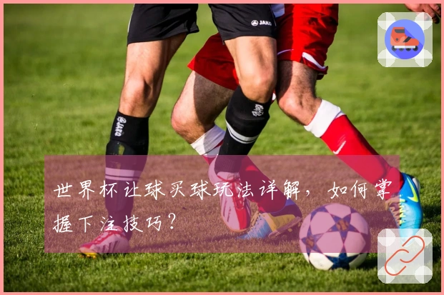 世界杯让球买球玩法详解，如何掌握下注技巧？