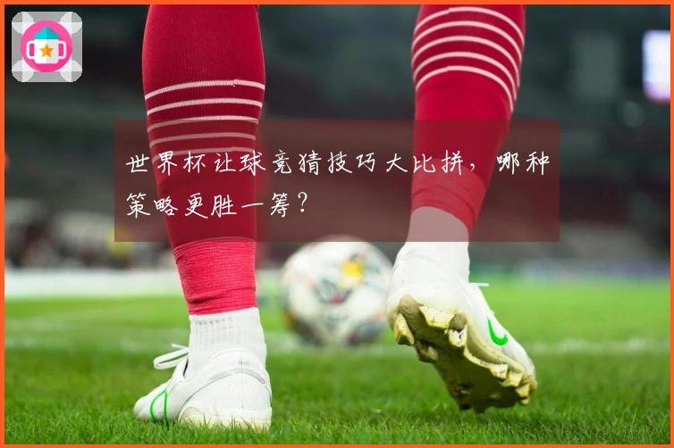 世界杯让球竞猜技巧大比拼，哪种策略更胜一筹？
