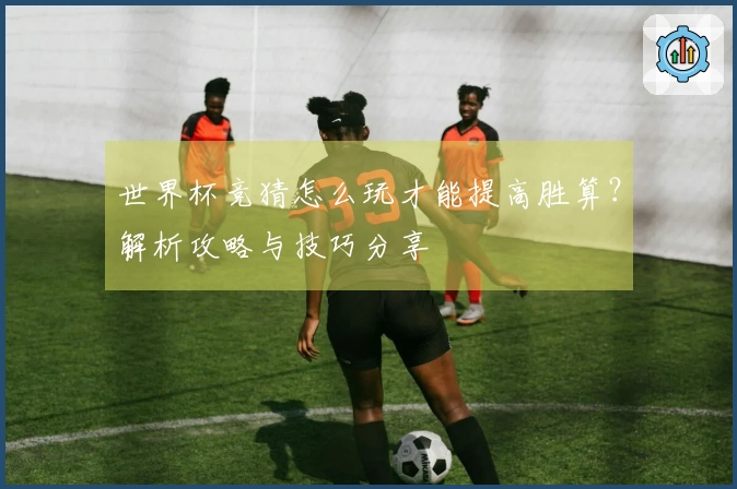 世界杯竞猜怎么玩才能提高胜算？解析攻略与技巧分享