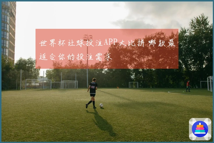 世界杯让球投注APP大比拼 哪款最适合你的投注需求